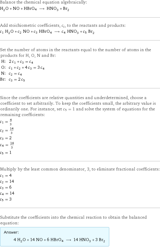 Balance the chemical equation algebraically: H_2O + NO + HBrO4 ⟶ HNO_3 + Br_2 Add stoichiometric coefficients, c_i, to the reactants and products: c_1 H_2O + c_2 NO + c_3 HBrO4 ⟶ c_4 HNO_3 + c_5 Br_2 Set the number of atoms in the reactants equal to the number of atoms in the products for H, O, N and Br: H: | 2 c_1 + c_3 = c_4 O: | c_1 + c_2 + 4 c_3 = 3 c_4 N: | c_2 = c_4 Br: | c_3 = 2 c_5 Since the coefficients are relative quantities and underdetermined, choose a coefficient to set arbitrarily. To keep the coefficients small, the arbitrary value is ordinarily one. For instance, set c_5 = 1 and solve the system of equations for the remaining coefficients: c_1 = 4/3 c_2 = 14/3 c_3 = 2 c_4 = 14/3 c_5 = 1 Multiply by the least common denominator, 3, to eliminate fractional coefficients: c_1 = 4 c_2 = 14 c_3 = 6 c_4 = 14 c_5 = 3 Substitute the coefficients into the chemical reaction to obtain the balanced equation: Answer: |   | 4 H_2O + 14 NO + 6 HBrO4 ⟶ 14 HNO_3 + 3 Br_2