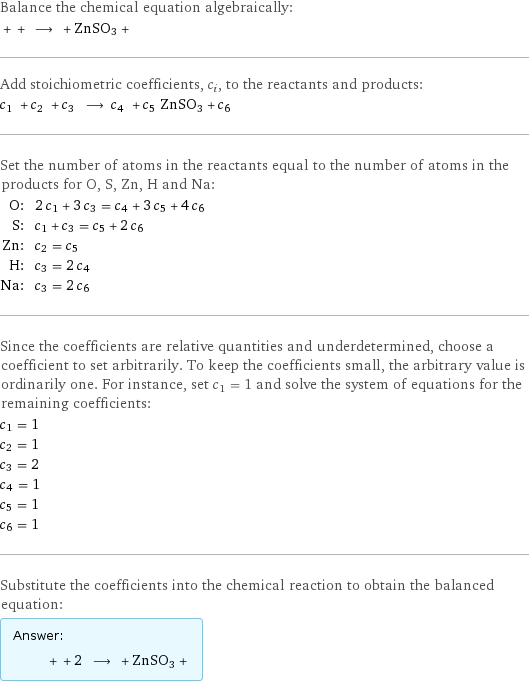 Balance the chemical equation algebraically:  + + ⟶ + ZnSO3 +  Add stoichiometric coefficients, c_i, to the reactants and products: c_1 + c_2 + c_3 ⟶ c_4 + c_5 ZnSO3 + c_6  Set the number of atoms in the reactants equal to the number of atoms in the products for O, S, Zn, H and Na: O: | 2 c_1 + 3 c_3 = c_4 + 3 c_5 + 4 c_6 S: | c_1 + c_3 = c_5 + 2 c_6 Zn: | c_2 = c_5 H: | c_3 = 2 c_4 Na: | c_3 = 2 c_6 Since the coefficients are relative quantities and underdetermined, choose a coefficient to set arbitrarily. To keep the coefficients small, the arbitrary value is ordinarily one. For instance, set c_1 = 1 and solve the system of equations for the remaining coefficients: c_1 = 1 c_2 = 1 c_3 = 2 c_4 = 1 c_5 = 1 c_6 = 1 Substitute the coefficients into the chemical reaction to obtain the balanced equation: Answer: |   | + + 2 ⟶ + ZnSO3 + 