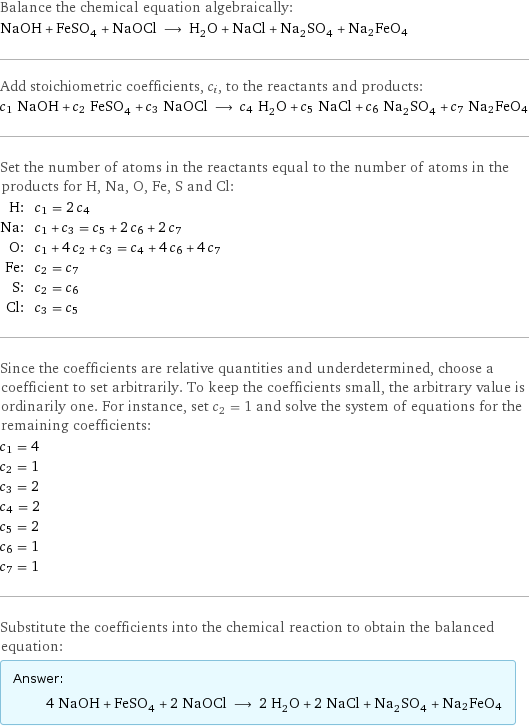 Balance the chemical equation algebraically: NaOH + FeSO_4 + NaOCl ⟶ H_2O + NaCl + Na_2SO_4 + Na2FeO4 Add stoichiometric coefficients, c_i, to the reactants and products: c_1 NaOH + c_2 FeSO_4 + c_3 NaOCl ⟶ c_4 H_2O + c_5 NaCl + c_6 Na_2SO_4 + c_7 Na2FeO4 Set the number of atoms in the reactants equal to the number of atoms in the products for H, Na, O, Fe, S and Cl: H: | c_1 = 2 c_4 Na: | c_1 + c_3 = c_5 + 2 c_6 + 2 c_7 O: | c_1 + 4 c_2 + c_3 = c_4 + 4 c_6 + 4 c_7 Fe: | c_2 = c_7 S: | c_2 = c_6 Cl: | c_3 = c_5 Since the coefficients are relative quantities and underdetermined, choose a coefficient to set arbitrarily. To keep the coefficients small, the arbitrary value is ordinarily one. For instance, set c_2 = 1 and solve the system of equations for the remaining coefficients: c_1 = 4 c_2 = 1 c_3 = 2 c_4 = 2 c_5 = 2 c_6 = 1 c_7 = 1 Substitute the coefficients into the chemical reaction to obtain the balanced equation: Answer: |   | 4 NaOH + FeSO_4 + 2 NaOCl ⟶ 2 H_2O + 2 NaCl + Na_2SO_4 + Na2FeO4