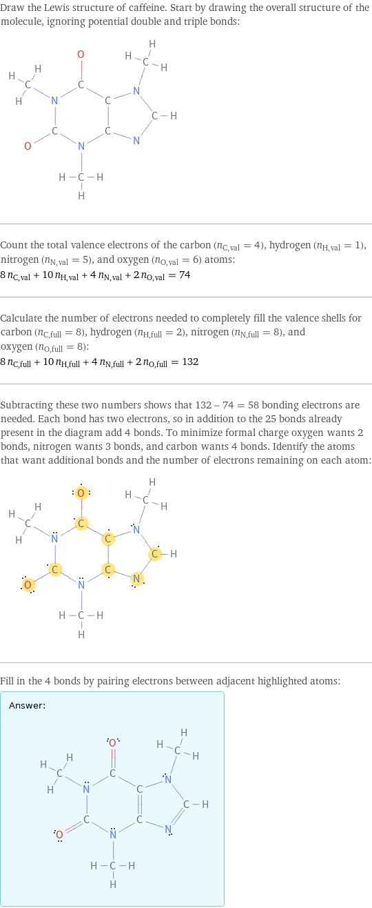 Draw the Lewis structure of caffeine. Start by drawing the overall structure of the molecule, ignoring potential double and triple bonds:  Count the total valence electrons of the carbon (n_C, val = 4), hydrogen (n_H, val = 1), nitrogen (n_N, val = 5), and oxygen (n_O, val = 6) atoms: 8 n_C, val + 10 n_H, val + 4 n_N, val + 2 n_O, val = 74 Calculate the number of electrons needed to completely fill the valence shells for carbon (n_C, full = 8), hydrogen (n_H, full = 2), nitrogen (n_N, full = 8), and oxygen (n_O, full = 8): 8 n_C, full + 10 n_H, full + 4 n_N, full + 2 n_O, full = 132 Subtracting these two numbers shows that 132 - 74 = 58 bonding electrons are needed. Each bond has two electrons, so in addition to the 25 bonds already present in the diagram add 4 bonds. To minimize formal charge oxygen wants 2 bonds, nitrogen wants 3 bonds, and carbon wants 4 bonds. Identify the atoms that want additional bonds and the number of electrons remaining on each atom:  Fill in the 4 bonds by pairing electrons between adjacent highlighted atoms: Answer: |   | 