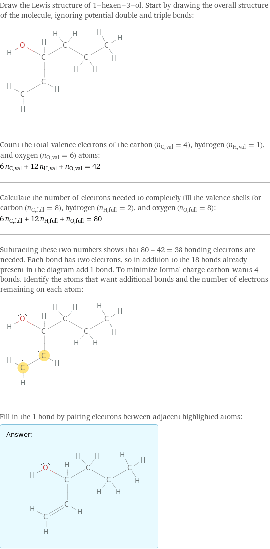 Draw the Lewis structure of 1-hexen-3-ol. Start by drawing the overall structure of the molecule, ignoring potential double and triple bonds:  Count the total valence electrons of the carbon (n_C, val = 4), hydrogen (n_H, val = 1), and oxygen (n_O, val = 6) atoms: 6 n_C, val + 12 n_H, val + n_O, val = 42 Calculate the number of electrons needed to completely fill the valence shells for carbon (n_C, full = 8), hydrogen (n_H, full = 2), and oxygen (n_O, full = 8): 6 n_C, full + 12 n_H, full + n_O, full = 80 Subtracting these two numbers shows that 80 - 42 = 38 bonding electrons are needed. Each bond has two electrons, so in addition to the 18 bonds already present in the diagram add 1 bond. To minimize formal charge carbon wants 4 bonds. Identify the atoms that want additional bonds and the number of electrons remaining on each atom:  Fill in the 1 bond by pairing electrons between adjacent highlighted atoms: Answer: |   | 