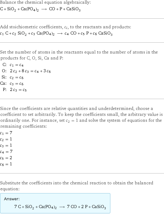 Balance the chemical equation algebraically: C + SiO_2 + Ca(PO4)2 ⟶ CO + P + CaSiO_3 Add stoichiometric coefficients, c_i, to the reactants and products: c_1 C + c_2 SiO_2 + c_3 Ca(PO4)2 ⟶ c_4 CO + c_5 P + c_6 CaSiO_3 Set the number of atoms in the reactants equal to the number of atoms in the products for C, O, Si, Ca and P: C: | c_1 = c_4 O: | 2 c_2 + 8 c_3 = c_4 + 3 c_6 Si: | c_2 = c_6 Ca: | c_3 = c_6 P: | 2 c_3 = c_5 Since the coefficients are relative quantities and underdetermined, choose a coefficient to set arbitrarily. To keep the coefficients small, the arbitrary value is ordinarily one. For instance, set c_2 = 1 and solve the system of equations for the remaining coefficients: c_1 = 7 c_2 = 1 c_3 = 1 c_4 = 7 c_5 = 2 c_6 = 1 Substitute the coefficients into the chemical reaction to obtain the balanced equation: Answer: |   | 7 C + SiO_2 + Ca(PO4)2 ⟶ 7 CO + 2 P + CaSiO_3