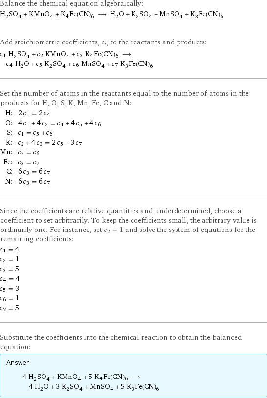 Balance the chemical equation algebraically: H_2SO_4 + KMnO_4 + K4Fe(CN)6 ⟶ H_2O + K_2SO_4 + MnSO_4 + K_3Fe(CN)_6 Add stoichiometric coefficients, c_i, to the reactants and products: c_1 H_2SO_4 + c_2 KMnO_4 + c_3 K4Fe(CN)6 ⟶ c_4 H_2O + c_5 K_2SO_4 + c_6 MnSO_4 + c_7 K_3Fe(CN)_6 Set the number of atoms in the reactants equal to the number of atoms in the products for H, O, S, K, Mn, Fe, C and N: H: | 2 c_1 = 2 c_4 O: | 4 c_1 + 4 c_2 = c_4 + 4 c_5 + 4 c_6 S: | c_1 = c_5 + c_6 K: | c_2 + 4 c_3 = 2 c_5 + 3 c_7 Mn: | c_2 = c_6 Fe: | c_3 = c_7 C: | 6 c_3 = 6 c_7 N: | 6 c_3 = 6 c_7 Since the coefficients are relative quantities and underdetermined, choose a coefficient to set arbitrarily. To keep the coefficients small, the arbitrary value is ordinarily one. For instance, set c_2 = 1 and solve the system of equations for the remaining coefficients: c_1 = 4 c_2 = 1 c_3 = 5 c_4 = 4 c_5 = 3 c_6 = 1 c_7 = 5 Substitute the coefficients into the chemical reaction to obtain the balanced equation: Answer: |   | 4 H_2SO_4 + KMnO_4 + 5 K4Fe(CN)6 ⟶ 4 H_2O + 3 K_2SO_4 + MnSO_4 + 5 K_3Fe(CN)_6