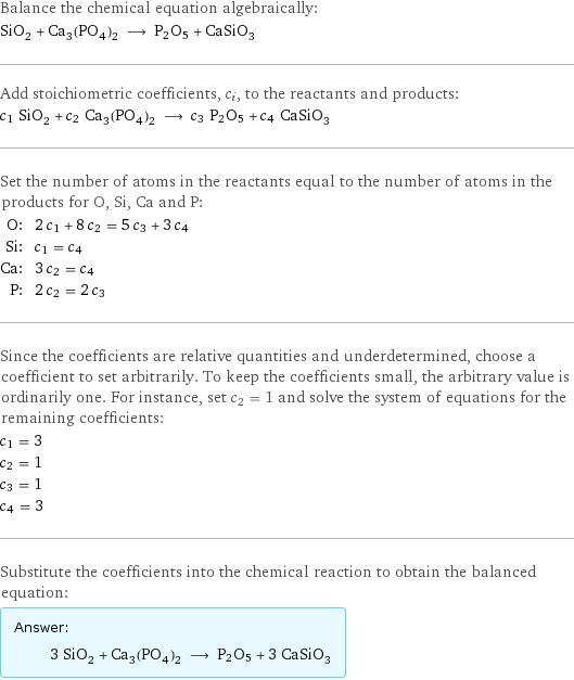 Balance the chemical equation algebraically: SiO_2 + Ca_3(PO_4)_2 ⟶ P2O5 + CaSiO_3 Add stoichiometric coefficients, c_i, to the reactants and products: c_1 SiO_2 + c_2 Ca_3(PO_4)_2 ⟶ c_3 P2O5 + c_4 CaSiO_3 Set the number of atoms in the reactants equal to the number of atoms in the products for O, Si, Ca and P: O: | 2 c_1 + 8 c_2 = 5 c_3 + 3 c_4 Si: | c_1 = c_4 Ca: | 3 c_2 = c_4 P: | 2 c_2 = 2 c_3 Since the coefficients are relative quantities and underdetermined, choose a coefficient to set arbitrarily. To keep the coefficients small, the arbitrary value is ordinarily one. For instance, set c_2 = 1 and solve the system of equations for the remaining coefficients: c_1 = 3 c_2 = 1 c_3 = 1 c_4 = 3 Substitute the coefficients into the chemical reaction to obtain the balanced equation: Answer: |   | 3 SiO_2 + Ca_3(PO_4)_2 ⟶ P2O5 + 3 CaSiO_3