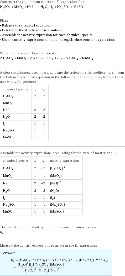 Construct the equilibrium constant, K, expression for: H_2SO_4 + MnO_2 + NaI ⟶ H_2O + I_2 + Na_2SO_4 + MnSO_4 Plan: • Balance the chemical equation. • Determine the stoichiometric numbers. • Assemble the activity expression for each chemical species. • Use the activity expressions to build the equilibrium constant expression. Write the balanced chemical equation: 2 H_2SO_4 + MnO_2 + 2 NaI ⟶ 2 H_2O + I_2 + Na_2SO_4 + MnSO_4 Assign stoichiometric numbers, ν_i, using the stoichiometric coefficients, c_i, from the balanced chemical equation in the following manner: ν_i = -c_i for reactants and ν_i = c_i for products: chemical species | c_i | ν_i H_2SO_4 | 2 | -2 MnO_2 | 1 | -1 NaI | 2 | -2 H_2O | 2 | 2 I_2 | 1 | 1 Na_2SO_4 | 1 | 1 MnSO_4 | 1 | 1 Assemble the activity expressions accounting for the state of matter and ν_i: chemical species | c_i | ν_i | activity expression H_2SO_4 | 2 | -2 | ([H2SO4])^(-2) MnO_2 | 1 | -1 | ([MnO2])^(-1) NaI | 2 | -2 | ([NaI])^(-2) H_2O | 2 | 2 | ([H2O])^2 I_2 | 1 | 1 | [I2] Na_2SO_4 | 1 | 1 | [Na2SO4] MnSO_4 | 1 | 1 | [MnSO4] The equilibrium constant symbol in the concentration basis is: K_c Mulitply the activity expressions to arrive at the K_c expression: Answer: |   | K_c = ([H2SO4])^(-2) ([MnO2])^(-1) ([NaI])^(-2) ([H2O])^2 [I2] [Na2SO4] [MnSO4] = (([H2O])^2 [I2] [Na2SO4] [MnSO4])/(([H2SO4])^2 [MnO2] ([NaI])^2)