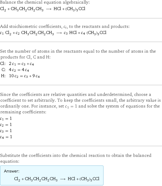 Balance the chemical equation algebraically: Cl_2 + CH_3CH_2CH_2CH_3 ⟶ HCl + (CH_3)_3CCl Add stoichiometric coefficients, c_i, to the reactants and products: c_1 Cl_2 + c_2 CH_3CH_2CH_2CH_3 ⟶ c_3 HCl + c_4 (CH_3)_3CCl Set the number of atoms in the reactants equal to the number of atoms in the products for Cl, C and H: Cl: | 2 c_1 = c_3 + c_4 C: | 4 c_2 = 4 c_4 H: | 10 c_2 = c_3 + 9 c_4 Since the coefficients are relative quantities and underdetermined, choose a coefficient to set arbitrarily. To keep the coefficients small, the arbitrary value is ordinarily one. For instance, set c_1 = 1 and solve the system of equations for the remaining coefficients: c_1 = 1 c_2 = 1 c_3 = 1 c_4 = 1 Substitute the coefficients into the chemical reaction to obtain the balanced equation: Answer: |   | Cl_2 + CH_3CH_2CH_2CH_3 ⟶ HCl + (CH_3)_3CCl