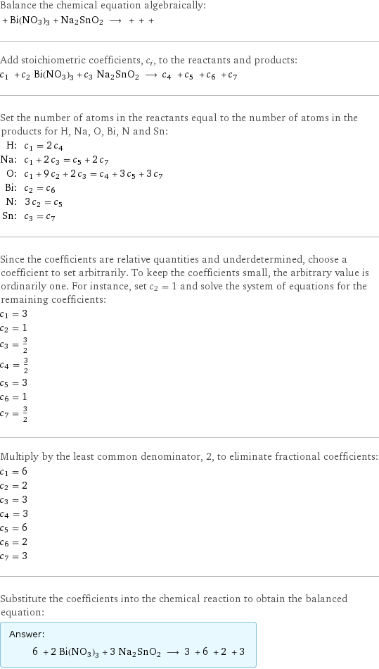 Balance the chemical equation algebraically:  + Bi(NO3)3 + Na2SnO2 ⟶ + + +  Add stoichiometric coefficients, c_i, to the reactants and products: c_1 + c_2 Bi(NO3)3 + c_3 Na2SnO2 ⟶ c_4 + c_5 + c_6 + c_7  Set the number of atoms in the reactants equal to the number of atoms in the products for H, Na, O, Bi, N and Sn: H: | c_1 = 2 c_4 Na: | c_1 + 2 c_3 = c_5 + 2 c_7 O: | c_1 + 9 c_2 + 2 c_3 = c_4 + 3 c_5 + 3 c_7 Bi: | c_2 = c_6 N: | 3 c_2 = c_5 Sn: | c_3 = c_7 Since the coefficients are relative quantities and underdetermined, choose a coefficient to set arbitrarily. To keep the coefficients small, the arbitrary value is ordinarily one. For instance, set c_2 = 1 and solve the system of equations for the remaining coefficients: c_1 = 3 c_2 = 1 c_3 = 3/2 c_4 = 3/2 c_5 = 3 c_6 = 1 c_7 = 3/2 Multiply by the least common denominator, 2, to eliminate fractional coefficients: c_1 = 6 c_2 = 2 c_3 = 3 c_4 = 3 c_5 = 6 c_6 = 2 c_7 = 3 Substitute the coefficients into the chemical reaction to obtain the balanced equation: Answer: |   | 6 + 2 Bi(NO3)3 + 3 Na2SnO2 ⟶ 3 + 6 + 2 + 3 