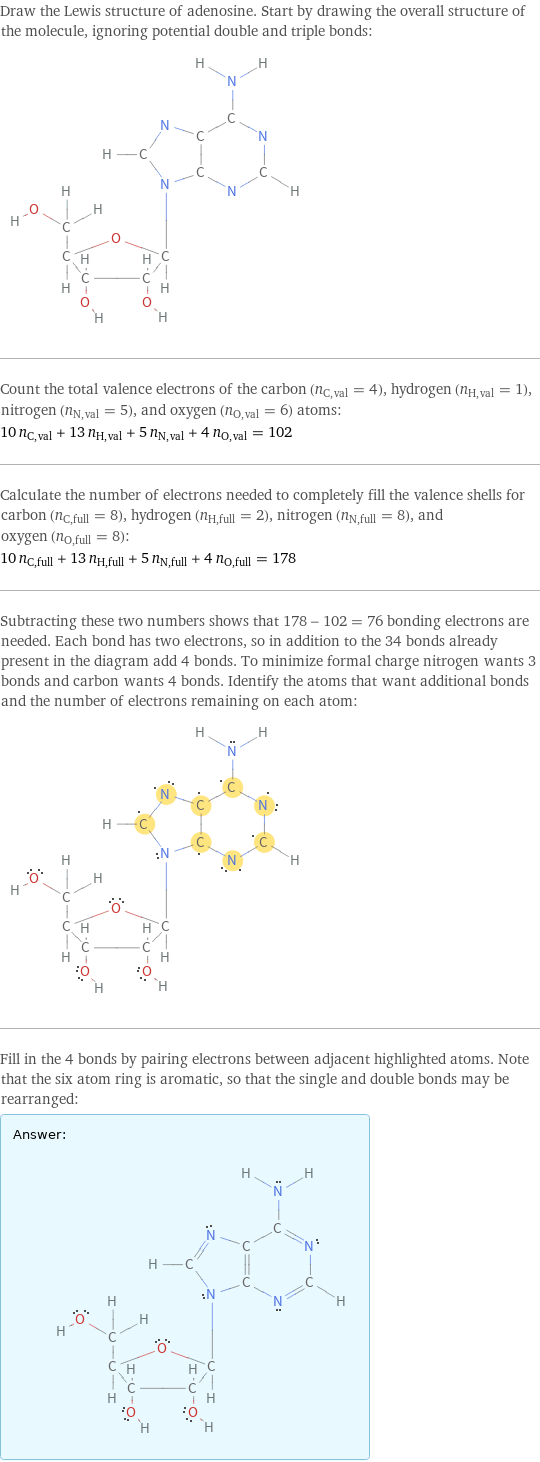 Draw the Lewis structure of adenosine. Start by drawing the overall structure of the molecule, ignoring potential double and triple bonds:  Count the total valence electrons of the carbon (n_C, val = 4), hydrogen (n_H, val = 1), nitrogen (n_N, val = 5), and oxygen (n_O, val = 6) atoms: 10 n_C, val + 13 n_H, val + 5 n_N, val + 4 n_O, val = 102 Calculate the number of electrons needed to completely fill the valence shells for carbon (n_C, full = 8), hydrogen (n_H, full = 2), nitrogen (n_N, full = 8), and oxygen (n_O, full = 8): 10 n_C, full + 13 n_H, full + 5 n_N, full + 4 n_O, full = 178 Subtracting these two numbers shows that 178 - 102 = 76 bonding electrons are needed. Each bond has two electrons, so in addition to the 34 bonds already present in the diagram add 4 bonds. To minimize formal charge nitrogen wants 3 bonds and carbon wants 4 bonds. Identify the atoms that want additional bonds and the number of electrons remaining on each atom:  Fill in the 4 bonds by pairing electrons between adjacent highlighted atoms. Note that the six atom ring is aromatic, so that the single and double bonds may be rearranged: Answer: |   | 