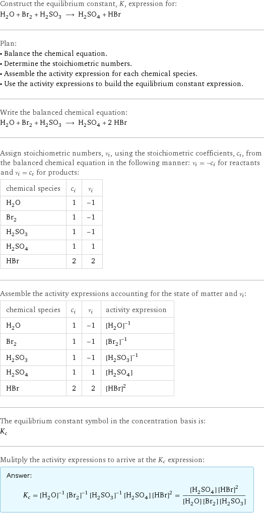 Construct the equilibrium constant, K, expression for: H_2O + Br_2 + H_2SO_3 ⟶ H_2SO_4 + HBr Plan: • Balance the chemical equation. • Determine the stoichiometric numbers. • Assemble the activity expression for each chemical species. • Use the activity expressions to build the equilibrium constant expression. Write the balanced chemical equation: H_2O + Br_2 + H_2SO_3 ⟶ H_2SO_4 + 2 HBr Assign stoichiometric numbers, ν_i, using the stoichiometric coefficients, c_i, from the balanced chemical equation in the following manner: ν_i = -c_i for reactants and ν_i = c_i for products: chemical species | c_i | ν_i H_2O | 1 | -1 Br_2 | 1 | -1 H_2SO_3 | 1 | -1 H_2SO_4 | 1 | 1 HBr | 2 | 2 Assemble the activity expressions accounting for the state of matter and ν_i: chemical species | c_i | ν_i | activity expression H_2O | 1 | -1 | ([H2O])^(-1) Br_2 | 1 | -1 | ([Br2])^(-1) H_2SO_3 | 1 | -1 | ([H2SO3])^(-1) H_2SO_4 | 1 | 1 | [H2SO4] HBr | 2 | 2 | ([HBr])^2 The equilibrium constant symbol in the concentration basis is: K_c Mulitply the activity expressions to arrive at the K_c expression: Answer: |   | K_c = ([H2O])^(-1) ([Br2])^(-1) ([H2SO3])^(-1) [H2SO4] ([HBr])^2 = ([H2SO4] ([HBr])^2)/([H2O] [Br2] [H2SO3])