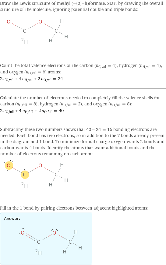 Draw the Lewis structure of methyl (-{2}-h)formate. Start by drawing the overall structure of the molecule, ignoring potential double and triple bonds:  Count the total valence electrons of the carbon (n_C, val = 4), hydrogen (n_H, val = 1), and oxygen (n_O, val = 6) atoms: 2 n_C, val + 4 n_H, val + 2 n_O, val = 24 Calculate the number of electrons needed to completely fill the valence shells for carbon (n_C, full = 8), hydrogen (n_H, full = 2), and oxygen (n_O, full = 8): 2 n_C, full + 4 n_H, full + 2 n_O, full = 40 Subtracting these two numbers shows that 40 - 24 = 16 bonding electrons are needed. Each bond has two electrons, so in addition to the 7 bonds already present in the diagram add 1 bond. To minimize formal charge oxygen wants 2 bonds and carbon wants 4 bonds. Identify the atoms that want additional bonds and the number of electrons remaining on each atom:  Fill in the 1 bond by pairing electrons between adjacent highlighted atoms: Answer: |   | 