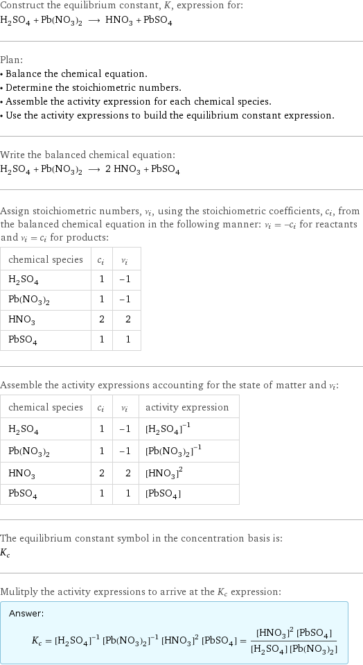 Construct the equilibrium constant, K, expression for: H_2SO_4 + Pb(NO_3)_2 ⟶ HNO_3 + PbSO_4 Plan: • Balance the chemical equation. • Determine the stoichiometric numbers. • Assemble the activity expression for each chemical species. • Use the activity expressions to build the equilibrium constant expression. Write the balanced chemical equation: H_2SO_4 + Pb(NO_3)_2 ⟶ 2 HNO_3 + PbSO_4 Assign stoichiometric numbers, ν_i, using the stoichiometric coefficients, c_i, from the balanced chemical equation in the following manner: ν_i = -c_i for reactants and ν_i = c_i for products: chemical species | c_i | ν_i H_2SO_4 | 1 | -1 Pb(NO_3)_2 | 1 | -1 HNO_3 | 2 | 2 PbSO_4 | 1 | 1 Assemble the activity expressions accounting for the state of matter and ν_i: chemical species | c_i | ν_i | activity expression H_2SO_4 | 1 | -1 | ([H2SO4])^(-1) Pb(NO_3)_2 | 1 | -1 | ([Pb(NO3)2])^(-1) HNO_3 | 2 | 2 | ([HNO3])^2 PbSO_4 | 1 | 1 | [PbSO4] The equilibrium constant symbol in the concentration basis is: K_c Mulitply the activity expressions to arrive at the K_c expression: Answer: |   | K_c = ([H2SO4])^(-1) ([Pb(NO3)2])^(-1) ([HNO3])^2 [PbSO4] = (([HNO3])^2 [PbSO4])/([H2SO4] [Pb(NO3)2])