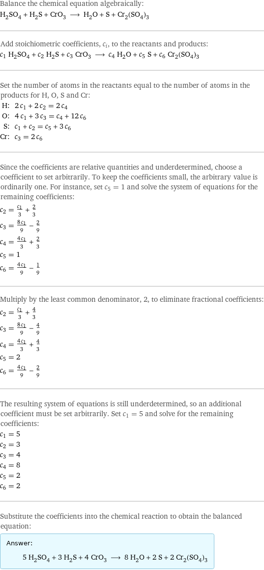 Balance the chemical equation algebraically: H_2SO_4 + H_2S + CrO_3 ⟶ H_2O + S + Cr_2(SO_4)_3 Add stoichiometric coefficients, c_i, to the reactants and products: c_1 H_2SO_4 + c_2 H_2S + c_3 CrO_3 ⟶ c_4 H_2O + c_5 S + c_6 Cr_2(SO_4)_3 Set the number of atoms in the reactants equal to the number of atoms in the products for H, O, S and Cr: H: | 2 c_1 + 2 c_2 = 2 c_4 O: | 4 c_1 + 3 c_3 = c_4 + 12 c_6 S: | c_1 + c_2 = c_5 + 3 c_6 Cr: | c_3 = 2 c_6 Since the coefficients are relative quantities and underdetermined, choose a coefficient to set arbitrarily. To keep the coefficients small, the arbitrary value is ordinarily one. For instance, set c_5 = 1 and solve the system of equations for the remaining coefficients: c_2 = c_1/3 + 2/3 c_3 = (8 c_1)/9 - 2/9 c_4 = (4 c_1)/3 + 2/3 c_5 = 1 c_6 = (4 c_1)/9 - 1/9 Multiply by the least common denominator, 2, to eliminate fractional coefficients: c_2 = c_1/3 + 4/3 c_3 = (8 c_1)/9 - 4/9 c_4 = (4 c_1)/3 + 4/3 c_5 = 2 c_6 = (4 c_1)/9 - 2/9 The resulting system of equations is still underdetermined, so an additional coefficient must be set arbitrarily. Set c_1 = 5 and solve for the remaining coefficients: c_1 = 5 c_2 = 3 c_3 = 4 c_4 = 8 c_5 = 2 c_6 = 2 Substitute the coefficients into the chemical reaction to obtain the balanced equation: Answer: |   | 5 H_2SO_4 + 3 H_2S + 4 CrO_3 ⟶ 8 H_2O + 2 S + 2 Cr_2(SO_4)_3