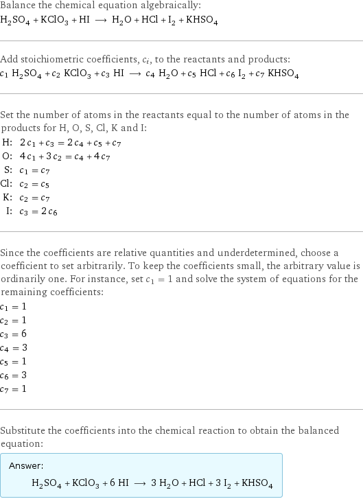 Balance the chemical equation algebraically: H_2SO_4 + KClO_3 + HI ⟶ H_2O + HCl + I_2 + KHSO_4 Add stoichiometric coefficients, c_i, to the reactants and products: c_1 H_2SO_4 + c_2 KClO_3 + c_3 HI ⟶ c_4 H_2O + c_5 HCl + c_6 I_2 + c_7 KHSO_4 Set the number of atoms in the reactants equal to the number of atoms in the products for H, O, S, Cl, K and I: H: | 2 c_1 + c_3 = 2 c_4 + c_5 + c_7 O: | 4 c_1 + 3 c_2 = c_4 + 4 c_7 S: | c_1 = c_7 Cl: | c_2 = c_5 K: | c_2 = c_7 I: | c_3 = 2 c_6 Since the coefficients are relative quantities and underdetermined, choose a coefficient to set arbitrarily. To keep the coefficients small, the arbitrary value is ordinarily one. For instance, set c_1 = 1 and solve the system of equations for the remaining coefficients: c_1 = 1 c_2 = 1 c_3 = 6 c_4 = 3 c_5 = 1 c_6 = 3 c_7 = 1 Substitute the coefficients into the chemical reaction to obtain the balanced equation: Answer: |   | H_2SO_4 + KClO_3 + 6 HI ⟶ 3 H_2O + HCl + 3 I_2 + KHSO_4