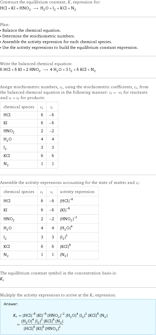 Construct the equilibrium constant, K, expression for: HCl + KI + HNO_2 ⟶ H_2O + I_2 + KCl + N_2 Plan: • Balance the chemical equation. • Determine the stoichiometric numbers. • Assemble the activity expression for each chemical species. • Use the activity expressions to build the equilibrium constant expression. Write the balanced chemical equation: 6 HCl + 6 KI + 2 HNO_2 ⟶ 4 H_2O + 3 I_2 + 6 KCl + N_2 Assign stoichiometric numbers, ν_i, using the stoichiometric coefficients, c_i, from the balanced chemical equation in the following manner: ν_i = -c_i for reactants and ν_i = c_i for products: chemical species | c_i | ν_i HCl | 6 | -6 KI | 6 | -6 HNO_2 | 2 | -2 H_2O | 4 | 4 I_2 | 3 | 3 KCl | 6 | 6 N_2 | 1 | 1 Assemble the activity expressions accounting for the state of matter and ν_i: chemical species | c_i | ν_i | activity expression HCl | 6 | -6 | ([HCl])^(-6) KI | 6 | -6 | ([KI])^(-6) HNO_2 | 2 | -2 | ([HNO2])^(-2) H_2O | 4 | 4 | ([H2O])^4 I_2 | 3 | 3 | ([I2])^3 KCl | 6 | 6 | ([KCl])^6 N_2 | 1 | 1 | [N2] The equilibrium constant symbol in the concentration basis is: K_c Mulitply the activity expressions to arrive at the K_c expression: Answer: |   | K_c = ([HCl])^(-6) ([KI])^(-6) ([HNO2])^(-2) ([H2O])^4 ([I2])^3 ([KCl])^6 [N2] = (([H2O])^4 ([I2])^3 ([KCl])^6 [N2])/(([HCl])^6 ([KI])^6 ([HNO2])^2)