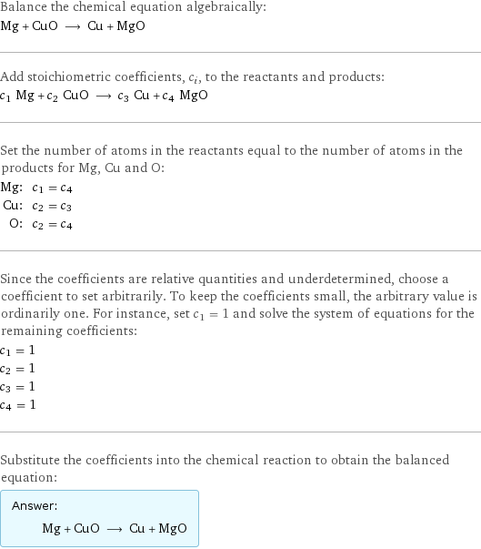 Balance the chemical equation algebraically: Mg + CuO ⟶ Cu + MgO Add stoichiometric coefficients, c_i, to the reactants and products: c_1 Mg + c_2 CuO ⟶ c_3 Cu + c_4 MgO Set the number of atoms in the reactants equal to the number of atoms in the products for Mg, Cu and O: Mg: | c_1 = c_4 Cu: | c_2 = c_3 O: | c_2 = c_4 Since the coefficients are relative quantities and underdetermined, choose a coefficient to set arbitrarily. To keep the coefficients small, the arbitrary value is ordinarily one. For instance, set c_1 = 1 and solve the system of equations for the remaining coefficients: c_1 = 1 c_2 = 1 c_3 = 1 c_4 = 1 Substitute the coefficients into the chemical reaction to obtain the balanced equation: Answer: |   | Mg + CuO ⟶ Cu + MgO