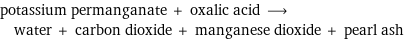 potassium permanganate + oxalic acid ⟶ water + carbon dioxide + manganese dioxide + pearl ash