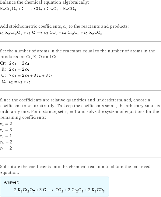 Balance the chemical equation algebraically: K_2Cr_2O_7 + C ⟶ CO_2 + Cr_2O_3 + K_2CO_3 Add stoichiometric coefficients, c_i, to the reactants and products: c_1 K_2Cr_2O_7 + c_2 C ⟶ c_3 CO_2 + c_4 Cr_2O_3 + c_5 K_2CO_3 Set the number of atoms in the reactants equal to the number of atoms in the products for Cr, K, O and C: Cr: | 2 c_1 = 2 c_4 K: | 2 c_1 = 2 c_5 O: | 7 c_1 = 2 c_3 + 3 c_4 + 3 c_5 C: | c_2 = c_3 + c_5 Since the coefficients are relative quantities and underdetermined, choose a coefficient to set arbitrarily. To keep the coefficients small, the arbitrary value is ordinarily one. For instance, set c_3 = 1 and solve the system of equations for the remaining coefficients: c_1 = 2 c_2 = 3 c_3 = 1 c_4 = 2 c_5 = 2 Substitute the coefficients into the chemical reaction to obtain the balanced equation: Answer: |   | 2 K_2Cr_2O_7 + 3 C ⟶ CO_2 + 2 Cr_2O_3 + 2 K_2CO_3