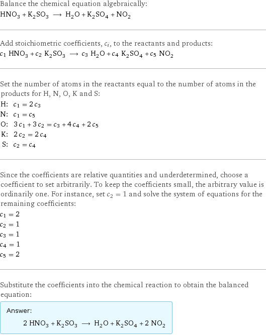 Balance the chemical equation algebraically: HNO_3 + K_2SO_3 ⟶ H_2O + K_2SO_4 + NO_2 Add stoichiometric coefficients, c_i, to the reactants and products: c_1 HNO_3 + c_2 K_2SO_3 ⟶ c_3 H_2O + c_4 K_2SO_4 + c_5 NO_2 Set the number of atoms in the reactants equal to the number of atoms in the products for H, N, O, K and S: H: | c_1 = 2 c_3 N: | c_1 = c_5 O: | 3 c_1 + 3 c_2 = c_3 + 4 c_4 + 2 c_5 K: | 2 c_2 = 2 c_4 S: | c_2 = c_4 Since the coefficients are relative quantities and underdetermined, choose a coefficient to set arbitrarily. To keep the coefficients small, the arbitrary value is ordinarily one. For instance, set c_2 = 1 and solve the system of equations for the remaining coefficients: c_1 = 2 c_2 = 1 c_3 = 1 c_4 = 1 c_5 = 2 Substitute the coefficients into the chemical reaction to obtain the balanced equation: Answer: |   | 2 HNO_3 + K_2SO_3 ⟶ H_2O + K_2SO_4 + 2 NO_2