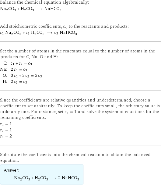 Balance the chemical equation algebraically: Na_2CO_3 + H_2CO_3 ⟶ NaHCO_3 Add stoichiometric coefficients, c_i, to the reactants and products: c_1 Na_2CO_3 + c_2 H_2CO_3 ⟶ c_3 NaHCO_3 Set the number of atoms in the reactants equal to the number of atoms in the products for C, Na, O and H: C: | c_1 + c_2 = c_3 Na: | 2 c_1 = c_3 O: | 3 c_1 + 3 c_2 = 3 c_3 H: | 2 c_2 = c_3 Since the coefficients are relative quantities and underdetermined, choose a coefficient to set arbitrarily. To keep the coefficients small, the arbitrary value is ordinarily one. For instance, set c_1 = 1 and solve the system of equations for the remaining coefficients: c_1 = 1 c_2 = 1 c_3 = 2 Substitute the coefficients into the chemical reaction to obtain the balanced equation: Answer: |   | Na_2CO_3 + H_2CO_3 ⟶ 2 NaHCO_3