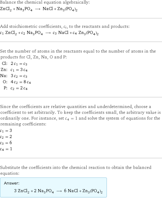 Balance the chemical equation algebraically: ZnCl_2 + Na_3PO_4 ⟶ NaCl + Zn_3(PO_4)_2 Add stoichiometric coefficients, c_i, to the reactants and products: c_1 ZnCl_2 + c_2 Na_3PO_4 ⟶ c_3 NaCl + c_4 Zn_3(PO_4)_2 Set the number of atoms in the reactants equal to the number of atoms in the products for Cl, Zn, Na, O and P: Cl: | 2 c_1 = c_3 Zn: | c_1 = 3 c_4 Na: | 3 c_2 = c_3 O: | 4 c_2 = 8 c_4 P: | c_2 = 2 c_4 Since the coefficients are relative quantities and underdetermined, choose a coefficient to set arbitrarily. To keep the coefficients small, the arbitrary value is ordinarily one. For instance, set c_4 = 1 and solve the system of equations for the remaining coefficients: c_1 = 3 c_2 = 2 c_3 = 6 c_4 = 1 Substitute the coefficients into the chemical reaction to obtain the balanced equation: Answer: |   | 3 ZnCl_2 + 2 Na_3PO_4 ⟶ 6 NaCl + Zn_3(PO_4)_2