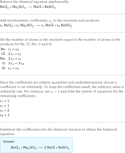 Balance the chemical equation algebraically: BaCl_2 + Na_2SiO_3 ⟶ NaCl + BaSiO_3 Add stoichiometric coefficients, c_i, to the reactants and products: c_1 BaCl_2 + c_2 Na_2SiO_3 ⟶ c_3 NaCl + c_4 BaSiO_3 Set the number of atoms in the reactants equal to the number of atoms in the products for Ba, Cl, Na, O and Si: Ba: | c_1 = c_4 Cl: | 2 c_1 = c_3 Na: | 2 c_2 = c_3 O: | 3 c_2 = 3 c_4 Si: | c_2 = c_4 Since the coefficients are relative quantities and underdetermined, choose a coefficient to set arbitrarily. To keep the coefficients small, the arbitrary value is ordinarily one. For instance, set c_1 = 1 and solve the system of equations for the remaining coefficients: c_1 = 1 c_2 = 1 c_3 = 2 c_4 = 1 Substitute the coefficients into the chemical reaction to obtain the balanced equation: Answer: |   | BaCl_2 + Na_2SiO_3 ⟶ 2 NaCl + BaSiO_3