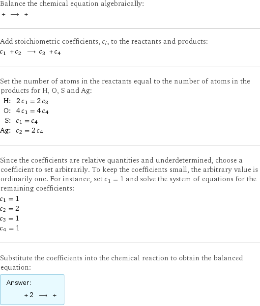 Balance the chemical equation algebraically:  + ⟶ +  Add stoichiometric coefficients, c_i, to the reactants and products: c_1 + c_2 ⟶ c_3 + c_4  Set the number of atoms in the reactants equal to the number of atoms in the products for H, O, S and Ag: H: | 2 c_1 = 2 c_3 O: | 4 c_1 = 4 c_4 S: | c_1 = c_4 Ag: | c_2 = 2 c_4 Since the coefficients are relative quantities and underdetermined, choose a coefficient to set arbitrarily. To keep the coefficients small, the arbitrary value is ordinarily one. For instance, set c_1 = 1 and solve the system of equations for the remaining coefficients: c_1 = 1 c_2 = 2 c_3 = 1 c_4 = 1 Substitute the coefficients into the chemical reaction to obtain the balanced equation: Answer: |   | + 2 ⟶ + 