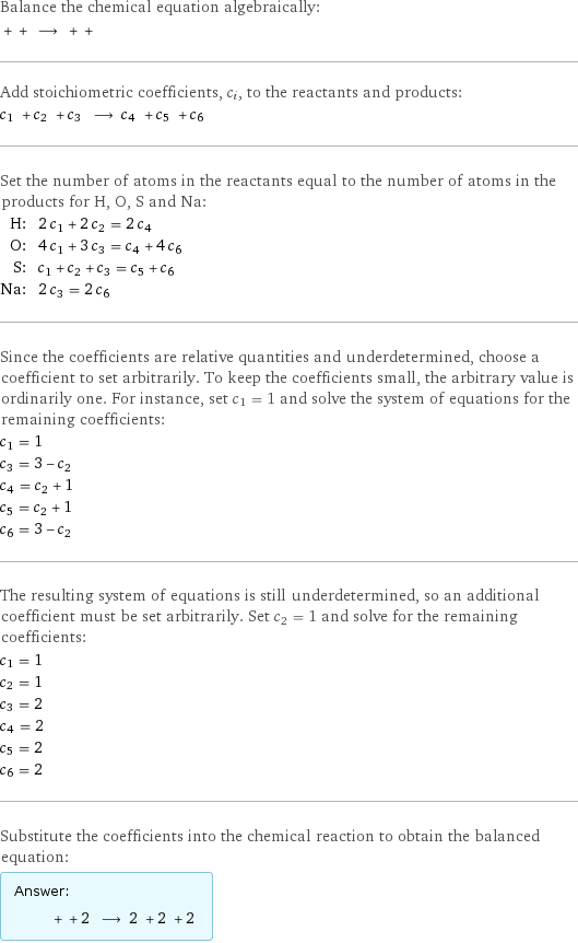 Balance the chemical equation algebraically:  + + ⟶ + +  Add stoichiometric coefficients, c_i, to the reactants and products: c_1 + c_2 + c_3 ⟶ c_4 + c_5 + c_6  Set the number of atoms in the reactants equal to the number of atoms in the products for H, O, S and Na: H: | 2 c_1 + 2 c_2 = 2 c_4 O: | 4 c_1 + 3 c_3 = c_4 + 4 c_6 S: | c_1 + c_2 + c_3 = c_5 + c_6 Na: | 2 c_3 = 2 c_6 Since the coefficients are relative quantities and underdetermined, choose a coefficient to set arbitrarily. To keep the coefficients small, the arbitrary value is ordinarily one. For instance, set c_1 = 1 and solve the system of equations for the remaining coefficients: c_1 = 1 c_3 = 3 - c_2 c_4 = c_2 + 1 c_5 = c_2 + 1 c_6 = 3 - c_2 The resulting system of equations is still underdetermined, so an additional coefficient must be set arbitrarily. Set c_2 = 1 and solve for the remaining coefficients: c_1 = 1 c_2 = 1 c_3 = 2 c_4 = 2 c_5 = 2 c_6 = 2 Substitute the coefficients into the chemical reaction to obtain the balanced equation: Answer: |   | + + 2 ⟶ 2 + 2 + 2 