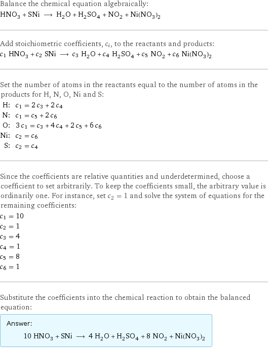 Balance the chemical equation algebraically: HNO_3 + SNi ⟶ H_2O + H_2SO_4 + NO_2 + Ni(NO_3)_2 Add stoichiometric coefficients, c_i, to the reactants and products: c_1 HNO_3 + c_2 SNi ⟶ c_3 H_2O + c_4 H_2SO_4 + c_5 NO_2 + c_6 Ni(NO_3)_2 Set the number of atoms in the reactants equal to the number of atoms in the products for H, N, O, Ni and S: H: | c_1 = 2 c_3 + 2 c_4 N: | c_1 = c_5 + 2 c_6 O: | 3 c_1 = c_3 + 4 c_4 + 2 c_5 + 6 c_6 Ni: | c_2 = c_6 S: | c_2 = c_4 Since the coefficients are relative quantities and underdetermined, choose a coefficient to set arbitrarily. To keep the coefficients small, the arbitrary value is ordinarily one. For instance, set c_2 = 1 and solve the system of equations for the remaining coefficients: c_1 = 10 c_2 = 1 c_3 = 4 c_4 = 1 c_5 = 8 c_6 = 1 Substitute the coefficients into the chemical reaction to obtain the balanced equation: Answer: |   | 10 HNO_3 + SNi ⟶ 4 H_2O + H_2SO_4 + 8 NO_2 + Ni(NO_3)_2