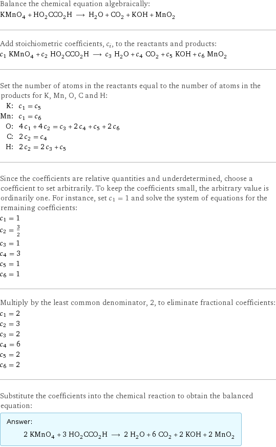 Balance the chemical equation algebraically: KMnO_4 + HO_2CCO_2H ⟶ H_2O + CO_2 + KOH + MnO_2 Add stoichiometric coefficients, c_i, to the reactants and products: c_1 KMnO_4 + c_2 HO_2CCO_2H ⟶ c_3 H_2O + c_4 CO_2 + c_5 KOH + c_6 MnO_2 Set the number of atoms in the reactants equal to the number of atoms in the products for K, Mn, O, C and H: K: | c_1 = c_5 Mn: | c_1 = c_6 O: | 4 c_1 + 4 c_2 = c_3 + 2 c_4 + c_5 + 2 c_6 C: | 2 c_2 = c_4 H: | 2 c_2 = 2 c_3 + c_5 Since the coefficients are relative quantities and underdetermined, choose a coefficient to set arbitrarily. To keep the coefficients small, the arbitrary value is ordinarily one. For instance, set c_1 = 1 and solve the system of equations for the remaining coefficients: c_1 = 1 c_2 = 3/2 c_3 = 1 c_4 = 3 c_5 = 1 c_6 = 1 Multiply by the least common denominator, 2, to eliminate fractional coefficients: c_1 = 2 c_2 = 3 c_3 = 2 c_4 = 6 c_5 = 2 c_6 = 2 Substitute the coefficients into the chemical reaction to obtain the balanced equation: Answer: |   | 2 KMnO_4 + 3 HO_2CCO_2H ⟶ 2 H_2O + 6 CO_2 + 2 KOH + 2 MnO_2