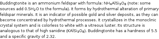 Buddingtonite is an ammonium feldspar with formula: NH_4AlSi_3O_8 (note: some sources add 0.5H_2O to the formula). It forms by hydrothermal alteration of primary feldspar minerals. It is an indicator of possible gold and silver deposits, as they can become concentrated by hydrothermal processes. It crystallizes in the monoclinic crystal system and is colorless to white with a vitreous luster. Its structure is analogous to that of high sanidine (KAlSi_3O_8). Buddingtonite has a hardness of 5.5 and a specific gravity of 2.32.