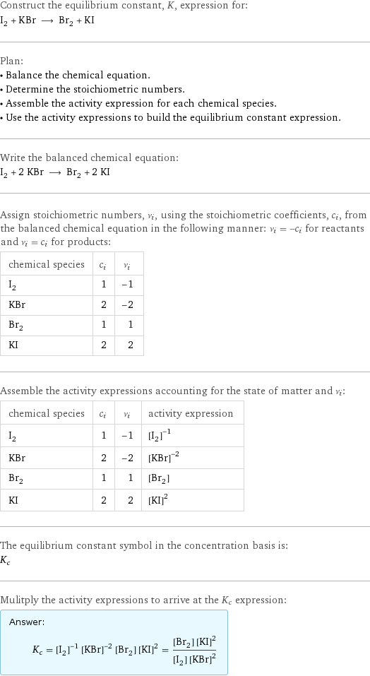 Construct the equilibrium constant, K, expression for: I_2 + KBr ⟶ Br_2 + KI Plan: • Balance the chemical equation. • Determine the stoichiometric numbers. • Assemble the activity expression for each chemical species. • Use the activity expressions to build the equilibrium constant expression. Write the balanced chemical equation: I_2 + 2 KBr ⟶ Br_2 + 2 KI Assign stoichiometric numbers, ν_i, using the stoichiometric coefficients, c_i, from the balanced chemical equation in the following manner: ν_i = -c_i for reactants and ν_i = c_i for products: chemical species | c_i | ν_i I_2 | 1 | -1 KBr | 2 | -2 Br_2 | 1 | 1 KI | 2 | 2 Assemble the activity expressions accounting for the state of matter and ν_i: chemical species | c_i | ν_i | activity expression I_2 | 1 | -1 | ([I2])^(-1) KBr | 2 | -2 | ([KBr])^(-2) Br_2 | 1 | 1 | [Br2] KI | 2 | 2 | ([KI])^2 The equilibrium constant symbol in the concentration basis is: K_c Mulitply the activity expressions to arrive at the K_c expression: Answer: |   | K_c = ([I2])^(-1) ([KBr])^(-2) [Br2] ([KI])^2 = ([Br2] ([KI])^2)/([I2] ([KBr])^2)