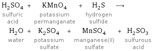 H_2SO_4 sulfuric acid + KMnO_4 potassium permanganate + H_2S hydrogen sulfide ⟶ H_2O water + K_2SO_4 potassium sulfate + MnSO_4 manganese(II) sulfate + H_2SO_3 sulfurous acid