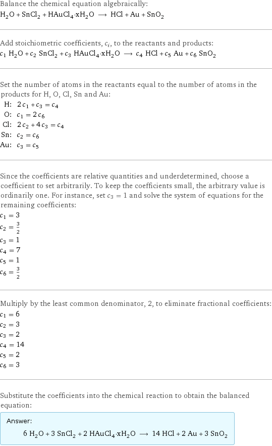 Balance the chemical equation algebraically: H_2O + SnCl_2 + HAuCl_4·xH_2O ⟶ HCl + Au + SnO_2 Add stoichiometric coefficients, c_i, to the reactants and products: c_1 H_2O + c_2 SnCl_2 + c_3 HAuCl_4·xH_2O ⟶ c_4 HCl + c_5 Au + c_6 SnO_2 Set the number of atoms in the reactants equal to the number of atoms in the products for H, O, Cl, Sn and Au: H: | 2 c_1 + c_3 = c_4 O: | c_1 = 2 c_6 Cl: | 2 c_2 + 4 c_3 = c_4 Sn: | c_2 = c_6 Au: | c_3 = c_5 Since the coefficients are relative quantities and underdetermined, choose a coefficient to set arbitrarily. To keep the coefficients small, the arbitrary value is ordinarily one. For instance, set c_3 = 1 and solve the system of equations for the remaining coefficients: c_1 = 3 c_2 = 3/2 c_3 = 1 c_4 = 7 c_5 = 1 c_6 = 3/2 Multiply by the least common denominator, 2, to eliminate fractional coefficients: c_1 = 6 c_2 = 3 c_3 = 2 c_4 = 14 c_5 = 2 c_6 = 3 Substitute the coefficients into the chemical reaction to obtain the balanced equation: Answer: |   | 6 H_2O + 3 SnCl_2 + 2 HAuCl_4·xH_2O ⟶ 14 HCl + 2 Au + 3 SnO_2