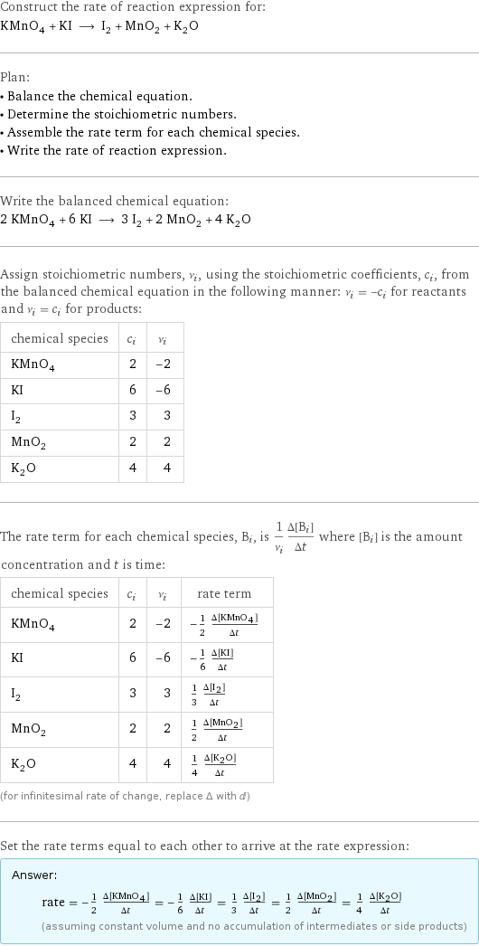 Construct the rate of reaction expression for: KMnO_4 + KI ⟶ I_2 + MnO_2 + K_2O Plan: • Balance the chemical equation. • Determine the stoichiometric numbers. • Assemble the rate term for each chemical species. • Write the rate of reaction expression. Write the balanced chemical equation: 2 KMnO_4 + 6 KI ⟶ 3 I_2 + 2 MnO_2 + 4 K_2O Assign stoichiometric numbers, ν_i, using the stoichiometric coefficients, c_i, from the balanced chemical equation in the following manner: ν_i = -c_i for reactants and ν_i = c_i for products: chemical species | c_i | ν_i KMnO_4 | 2 | -2 KI | 6 | -6 I_2 | 3 | 3 MnO_2 | 2 | 2 K_2O | 4 | 4 The rate term for each chemical species, B_i, is 1/ν_i(Δ[B_i])/(Δt) where [B_i] is the amount concentration and t is time: chemical species | c_i | ν_i | rate term KMnO_4 | 2 | -2 | -1/2 (Δ[KMnO4])/(Δt) KI | 6 | -6 | -1/6 (Δ[KI])/(Δt) I_2 | 3 | 3 | 1/3 (Δ[I2])/(Δt) MnO_2 | 2 | 2 | 1/2 (Δ[MnO2])/(Δt) K_2O | 4 | 4 | 1/4 (Δ[K2O])/(Δt) (for infinitesimal rate of change, replace Δ with d) Set the rate terms equal to each other to arrive at the rate expression: Answer: |   | rate = -1/2 (Δ[KMnO4])/(Δt) = -1/6 (Δ[KI])/(Δt) = 1/3 (Δ[I2])/(Δt) = 1/2 (Δ[MnO2])/(Δt) = 1/4 (Δ[K2O])/(Δt) (assuming constant volume and no accumulation of intermediates or side products)