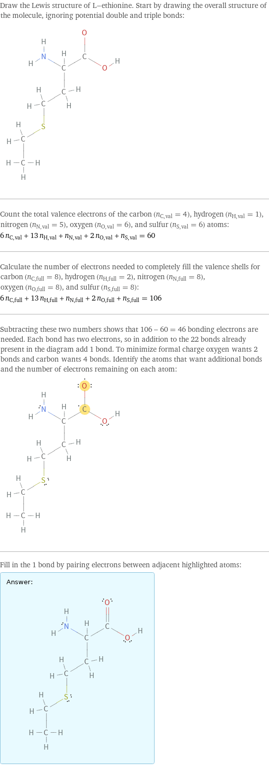 Draw the Lewis structure of L-ethionine. Start by drawing the overall structure of the molecule, ignoring potential double and triple bonds:  Count the total valence electrons of the carbon (n_C, val = 4), hydrogen (n_H, val = 1), nitrogen (n_N, val = 5), oxygen (n_O, val = 6), and sulfur (n_S, val = 6) atoms: 6 n_C, val + 13 n_H, val + n_N, val + 2 n_O, val + n_S, val = 60 Calculate the number of electrons needed to completely fill the valence shells for carbon (n_C, full = 8), hydrogen (n_H, full = 2), nitrogen (n_N, full = 8), oxygen (n_O, full = 8), and sulfur (n_S, full = 8): 6 n_C, full + 13 n_H, full + n_N, full + 2 n_O, full + n_S, full = 106 Subtracting these two numbers shows that 106 - 60 = 46 bonding electrons are needed. Each bond has two electrons, so in addition to the 22 bonds already present in the diagram add 1 bond. To minimize formal charge oxygen wants 2 bonds and carbon wants 4 bonds. Identify the atoms that want additional bonds and the number of electrons remaining on each atom:  Fill in the 1 bond by pairing electrons between adjacent highlighted atoms: Answer: |   | 