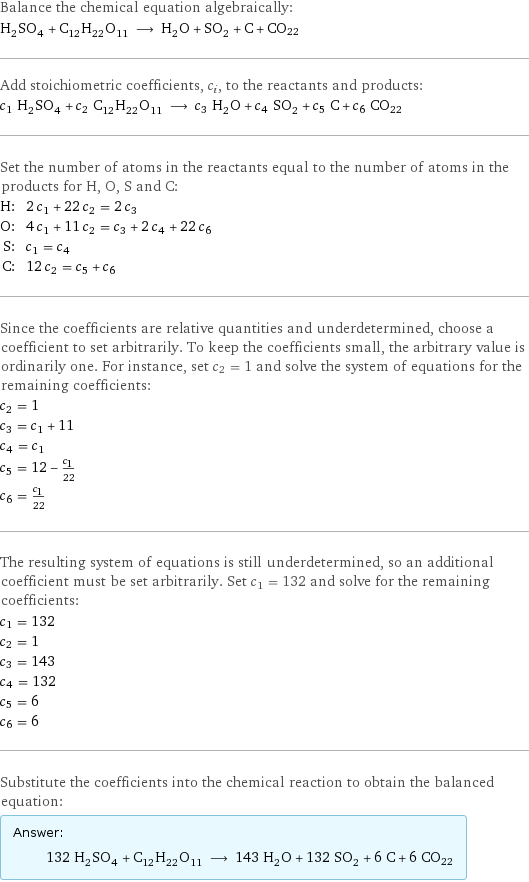 Balance the chemical equation algebraically: H_2SO_4 + C_12H_22O_11 ⟶ H_2O + SO_2 + C + CO22 Add stoichiometric coefficients, c_i, to the reactants and products: c_1 H_2SO_4 + c_2 C_12H_22O_11 ⟶ c_3 H_2O + c_4 SO_2 + c_5 C + c_6 CO22 Set the number of atoms in the reactants equal to the number of atoms in the products for H, O, S and C: H: | 2 c_1 + 22 c_2 = 2 c_3 O: | 4 c_1 + 11 c_2 = c_3 + 2 c_4 + 22 c_6 S: | c_1 = c_4 C: | 12 c_2 = c_5 + c_6 Since the coefficients are relative quantities and underdetermined, choose a coefficient to set arbitrarily. To keep the coefficients small, the arbitrary value is ordinarily one. For instance, set c_2 = 1 and solve the system of equations for the remaining coefficients: c_2 = 1 c_3 = c_1 + 11 c_4 = c_1 c_5 = 12 - c_1/22 c_6 = c_1/22 The resulting system of equations is still underdetermined, so an additional coefficient must be set arbitrarily. Set c_1 = 132 and solve for the remaining coefficients: c_1 = 132 c_2 = 1 c_3 = 143 c_4 = 132 c_5 = 6 c_6 = 6 Substitute the coefficients into the chemical reaction to obtain the balanced equation: Answer: |   | 132 H_2SO_4 + C_12H_22O_11 ⟶ 143 H_2O + 132 SO_2 + 6 C + 6 CO22