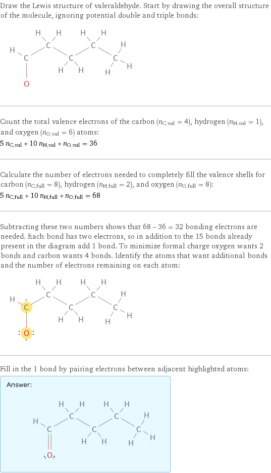 Draw the Lewis structure of valeraldehyde. Start by drawing the overall structure of the molecule, ignoring potential double and triple bonds:  Count the total valence electrons of the carbon (n_C, val = 4), hydrogen (n_H, val = 1), and oxygen (n_O, val = 6) atoms: 5 n_C, val + 10 n_H, val + n_O, val = 36 Calculate the number of electrons needed to completely fill the valence shells for carbon (n_C, full = 8), hydrogen (n_H, full = 2), and oxygen (n_O, full = 8): 5 n_C, full + 10 n_H, full + n_O, full = 68 Subtracting these two numbers shows that 68 - 36 = 32 bonding electrons are needed. Each bond has two electrons, so in addition to the 15 bonds already present in the diagram add 1 bond. To minimize formal charge oxygen wants 2 bonds and carbon wants 4 bonds. Identify the atoms that want additional bonds and the number of electrons remaining on each atom:  Fill in the 1 bond by pairing electrons between adjacent highlighted atoms: Answer: |   | 