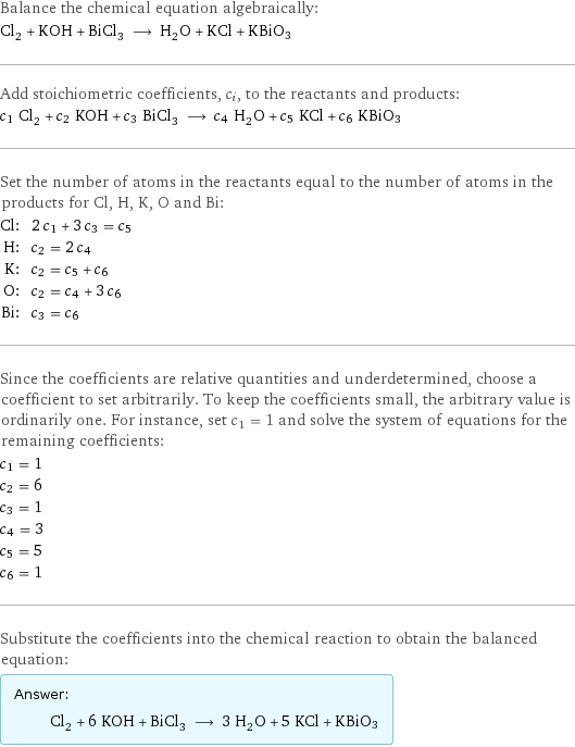 Balance the chemical equation algebraically: Cl_2 + KOH + BiCl_3 ⟶ H_2O + KCl + KBiO3 Add stoichiometric coefficients, c_i, to the reactants and products: c_1 Cl_2 + c_2 KOH + c_3 BiCl_3 ⟶ c_4 H_2O + c_5 KCl + c_6 KBiO3 Set the number of atoms in the reactants equal to the number of atoms in the products for Cl, H, K, O and Bi: Cl: | 2 c_1 + 3 c_3 = c_5 H: | c_2 = 2 c_4 K: | c_2 = c_5 + c_6 O: | c_2 = c_4 + 3 c_6 Bi: | c_3 = c_6 Since the coefficients are relative quantities and underdetermined, choose a coefficient to set arbitrarily. To keep the coefficients small, the arbitrary value is ordinarily one. For instance, set c_1 = 1 and solve the system of equations for the remaining coefficients: c_1 = 1 c_2 = 6 c_3 = 1 c_4 = 3 c_5 = 5 c_6 = 1 Substitute the coefficients into the chemical reaction to obtain the balanced equation: Answer: |   | Cl_2 + 6 KOH + BiCl_3 ⟶ 3 H_2O + 5 KCl + KBiO3