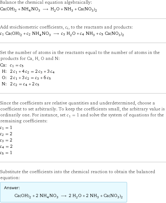 Balance the chemical equation algebraically: Ca(OH)_2 + NH_4NO_3 ⟶ H_2O + NH_3 + Ca(NO_3)_2 Add stoichiometric coefficients, c_i, to the reactants and products: c_1 Ca(OH)_2 + c_2 NH_4NO_3 ⟶ c_3 H_2O + c_4 NH_3 + c_5 Ca(NO_3)_2 Set the number of atoms in the reactants equal to the number of atoms in the products for Ca, H, O and N: Ca: | c_1 = c_5 H: | 2 c_1 + 4 c_2 = 2 c_3 + 3 c_4 O: | 2 c_1 + 3 c_2 = c_3 + 6 c_5 N: | 2 c_2 = c_4 + 2 c_5 Since the coefficients are relative quantities and underdetermined, choose a coefficient to set arbitrarily. To keep the coefficients small, the arbitrary value is ordinarily one. For instance, set c_1 = 1 and solve the system of equations for the remaining coefficients: c_1 = 1 c_2 = 2 c_3 = 2 c_4 = 2 c_5 = 1 Substitute the coefficients into the chemical reaction to obtain the balanced equation: Answer: |   | Ca(OH)_2 + 2 NH_4NO_3 ⟶ 2 H_2O + 2 NH_3 + Ca(NO_3)_2