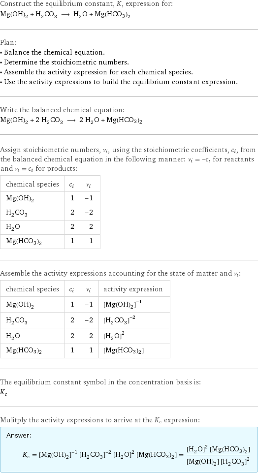 Construct the equilibrium constant, K, expression for: Mg(OH)_2 + H_2CO_3 ⟶ H_2O + Mg(HCO3)2 Plan: • Balance the chemical equation. • Determine the stoichiometric numbers. • Assemble the activity expression for each chemical species. • Use the activity expressions to build the equilibrium constant expression. Write the balanced chemical equation: Mg(OH)_2 + 2 H_2CO_3 ⟶ 2 H_2O + Mg(HCO3)2 Assign stoichiometric numbers, ν_i, using the stoichiometric coefficients, c_i, from the balanced chemical equation in the following manner: ν_i = -c_i for reactants and ν_i = c_i for products: chemical species | c_i | ν_i Mg(OH)_2 | 1 | -1 H_2CO_3 | 2 | -2 H_2O | 2 | 2 Mg(HCO3)2 | 1 | 1 Assemble the activity expressions accounting for the state of matter and ν_i: chemical species | c_i | ν_i | activity expression Mg(OH)_2 | 1 | -1 | ([Mg(OH)2])^(-1) H_2CO_3 | 2 | -2 | ([H2CO3])^(-2) H_2O | 2 | 2 | ([H2O])^2 Mg(HCO3)2 | 1 | 1 | [Mg(HCO3)2] The equilibrium constant symbol in the concentration basis is: K_c Mulitply the activity expressions to arrive at the K_c expression: Answer: |   | K_c = ([Mg(OH)2])^(-1) ([H2CO3])^(-2) ([H2O])^2 [Mg(HCO3)2] = (([H2O])^2 [Mg(HCO3)2])/([Mg(OH)2] ([H2CO3])^2)