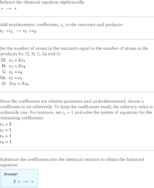 Balance the chemical equation algebraically:  + ⟶ +  Add stoichiometric coefficients, c_i, to the reactants and products: c_1 + c_2 ⟶ c_3 + c_4  Set the number of atoms in the reactants equal to the number of atoms in the products for Cl, H, C, Ca and O: Cl: | c_1 = 2 c_3 H: | c_1 = 2 c_4 C: | c_2 = c_4 Ca: | c_2 = c_3 O: | 3 c_2 = 3 c_4 Since the coefficients are relative quantities and underdetermined, choose a coefficient to set arbitrarily. To keep the coefficients small, the arbitrary value is ordinarily one. For instance, set c_2 = 1 and solve the system of equations for the remaining coefficients: c_1 = 2 c_2 = 1 c_3 = 1 c_4 = 1 Substitute the coefficients into the chemical reaction to obtain the balanced equation: Answer: |   | 2 + ⟶ + 