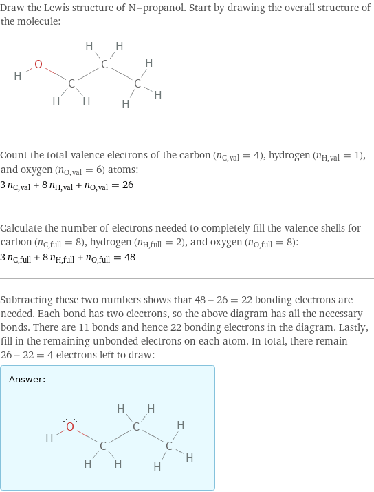 Draw the Lewis structure of N-propanol. Start by drawing the overall structure of the molecule:  Count the total valence electrons of the carbon (n_C, val = 4), hydrogen (n_H, val = 1), and oxygen (n_O, val = 6) atoms: 3 n_C, val + 8 n_H, val + n_O, val = 26 Calculate the number of electrons needed to completely fill the valence shells for carbon (n_C, full = 8), hydrogen (n_H, full = 2), and oxygen (n_O, full = 8): 3 n_C, full + 8 n_H, full + n_O, full = 48 Subtracting these two numbers shows that 48 - 26 = 22 bonding electrons are needed. Each bond has two electrons, so the above diagram has all the necessary bonds. There are 11 bonds and hence 22 bonding electrons in the diagram. Lastly, fill in the remaining unbonded electrons on each atom. In total, there remain 26 - 22 = 4 electrons left to draw: Answer: |   | 