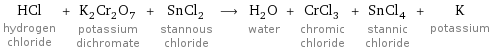 HCl hydrogen chloride + K_2Cr_2O_7 potassium dichromate + SnCl_2 stannous chloride ⟶ H_2O water + CrCl_3 chromic chloride + SnCl_4 stannic chloride + K potassium