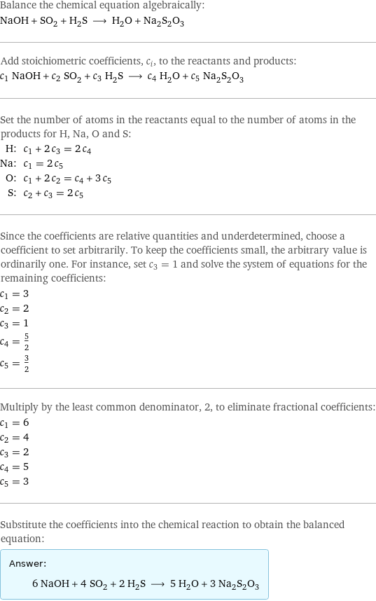 Balance the chemical equation algebraically: NaOH + SO_2 + H_2S ⟶ H_2O + Na_2S_2O_3 Add stoichiometric coefficients, c_i, to the reactants and products: c_1 NaOH + c_2 SO_2 + c_3 H_2S ⟶ c_4 H_2O + c_5 Na_2S_2O_3 Set the number of atoms in the reactants equal to the number of atoms in the products for H, Na, O and S: H: | c_1 + 2 c_3 = 2 c_4 Na: | c_1 = 2 c_5 O: | c_1 + 2 c_2 = c_4 + 3 c_5 S: | c_2 + c_3 = 2 c_5 Since the coefficients are relative quantities and underdetermined, choose a coefficient to set arbitrarily. To keep the coefficients small, the arbitrary value is ordinarily one. For instance, set c_3 = 1 and solve the system of equations for the remaining coefficients: c_1 = 3 c_2 = 2 c_3 = 1 c_4 = 5/2 c_5 = 3/2 Multiply by the least common denominator, 2, to eliminate fractional coefficients: c_1 = 6 c_2 = 4 c_3 = 2 c_4 = 5 c_5 = 3 Substitute the coefficients into the chemical reaction to obtain the balanced equation: Answer: |   | 6 NaOH + 4 SO_2 + 2 H_2S ⟶ 5 H_2O + 3 Na_2S_2O_3