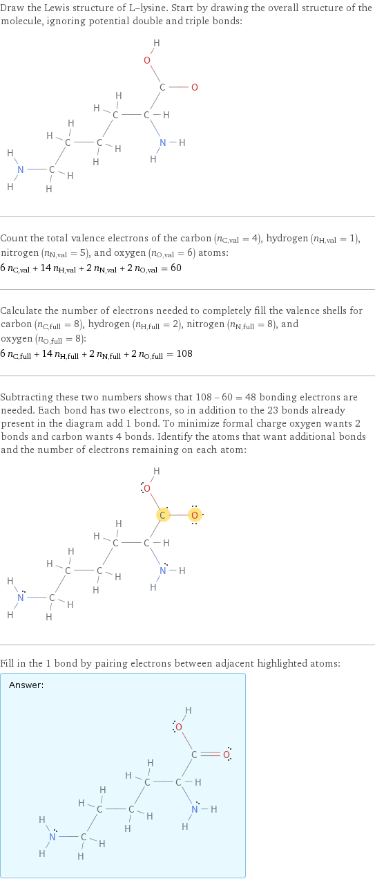 Draw the Lewis structure of L-lysine. Start by drawing the overall structure of the molecule, ignoring potential double and triple bonds:  Count the total valence electrons of the carbon (n_C, val = 4), hydrogen (n_H, val = 1), nitrogen (n_N, val = 5), and oxygen (n_O, val = 6) atoms: 6 n_C, val + 14 n_H, val + 2 n_N, val + 2 n_O, val = 60 Calculate the number of electrons needed to completely fill the valence shells for carbon (n_C, full = 8), hydrogen (n_H, full = 2), nitrogen (n_N, full = 8), and oxygen (n_O, full = 8): 6 n_C, full + 14 n_H, full + 2 n_N, full + 2 n_O, full = 108 Subtracting these two numbers shows that 108 - 60 = 48 bonding electrons are needed. Each bond has two electrons, so in addition to the 23 bonds already present in the diagram add 1 bond. To minimize formal charge oxygen wants 2 bonds and carbon wants 4 bonds. Identify the atoms that want additional bonds and the number of electrons remaining on each atom:  Fill in the 1 bond by pairing electrons between adjacent highlighted atoms: Answer: |   | 