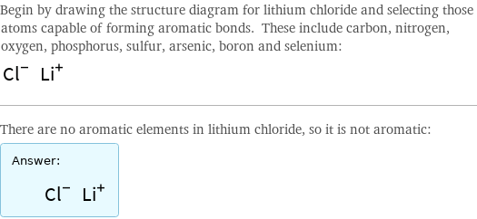 Begin by drawing the structure diagram for lithium chloride and selecting those atoms capable of forming aromatic bonds. These include carbon, nitrogen, oxygen, phosphorus, sulfur, arsenic, boron and selenium:  There are no aromatic elements in lithium chloride, so it is not aromatic: Answer: |   | 