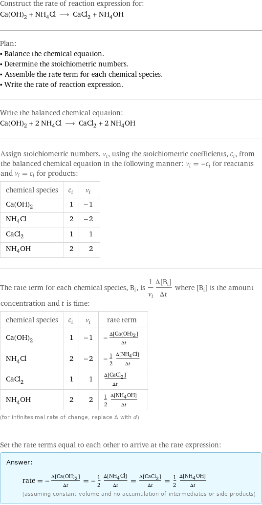 Construct the rate of reaction expression for: Ca(OH)_2 + NH_4Cl ⟶ CaCl_2 + NH_4OH Plan: • Balance the chemical equation. • Determine the stoichiometric numbers. • Assemble the rate term for each chemical species. • Write the rate of reaction expression. Write the balanced chemical equation: Ca(OH)_2 + 2 NH_4Cl ⟶ CaCl_2 + 2 NH_4OH Assign stoichiometric numbers, ν_i, using the stoichiometric coefficients, c_i, from the balanced chemical equation in the following manner: ν_i = -c_i for reactants and ν_i = c_i for products: chemical species | c_i | ν_i Ca(OH)_2 | 1 | -1 NH_4Cl | 2 | -2 CaCl_2 | 1 | 1 NH_4OH | 2 | 2 The rate term for each chemical species, B_i, is 1/ν_i(Δ[B_i])/(Δt) where [B_i] is the amount concentration and t is time: chemical species | c_i | ν_i | rate term Ca(OH)_2 | 1 | -1 | -(Δ[Ca(OH)2])/(Δt) NH_4Cl | 2 | -2 | -1/2 (Δ[NH4Cl])/(Δt) CaCl_2 | 1 | 1 | (Δ[CaCl2])/(Δt) NH_4OH | 2 | 2 | 1/2 (Δ[NH4OH])/(Δt) (for infinitesimal rate of change, replace Δ with d) Set the rate terms equal to each other to arrive at the rate expression: Answer: |   | rate = -(Δ[Ca(OH)2])/(Δt) = -1/2 (Δ[NH4Cl])/(Δt) = (Δ[CaCl2])/(Δt) = 1/2 (Δ[NH4OH])/(Δt) (assuming constant volume and no accumulation of intermediates or side products)