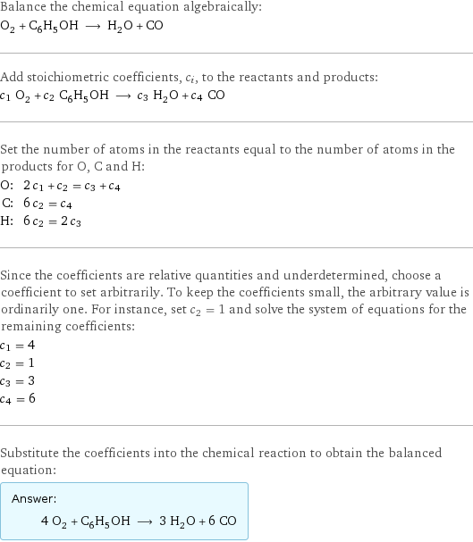 Balance the chemical equation algebraically: O_2 + C_6H_5OH ⟶ H_2O + CO Add stoichiometric coefficients, c_i, to the reactants and products: c_1 O_2 + c_2 C_6H_5OH ⟶ c_3 H_2O + c_4 CO Set the number of atoms in the reactants equal to the number of atoms in the products for O, C and H: O: | 2 c_1 + c_2 = c_3 + c_4 C: | 6 c_2 = c_4 H: | 6 c_2 = 2 c_3 Since the coefficients are relative quantities and underdetermined, choose a coefficient to set arbitrarily. To keep the coefficients small, the arbitrary value is ordinarily one. For instance, set c_2 = 1 and solve the system of equations for the remaining coefficients: c_1 = 4 c_2 = 1 c_3 = 3 c_4 = 6 Substitute the coefficients into the chemical reaction to obtain the balanced equation: Answer: |   | 4 O_2 + C_6H_5OH ⟶ 3 H_2O + 6 CO