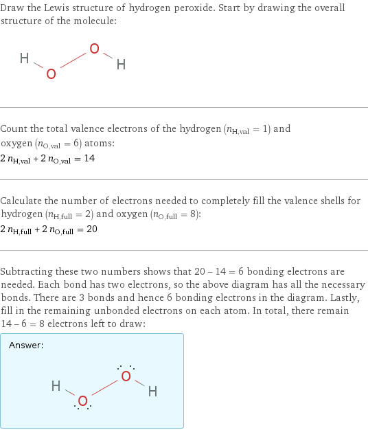Draw the Lewis structure of hydrogen peroxide. Start by drawing the overall structure of the molecule:  Count the total valence electrons of the hydrogen (n_H, val = 1) and oxygen (n_O, val = 6) atoms: 2 n_H, val + 2 n_O, val = 14 Calculate the number of electrons needed to completely fill the valence shells for hydrogen (n_H, full = 2) and oxygen (n_O, full = 8): 2 n_H, full + 2 n_O, full = 20 Subtracting these two numbers shows that 20 - 14 = 6 bonding electrons are needed. Each bond has two electrons, so the above diagram has all the necessary bonds. There are 3 bonds and hence 6 bonding electrons in the diagram. Lastly, fill in the remaining unbonded electrons on each atom. In total, there remain 14 - 6 = 8 electrons left to draw: Answer: |   | 