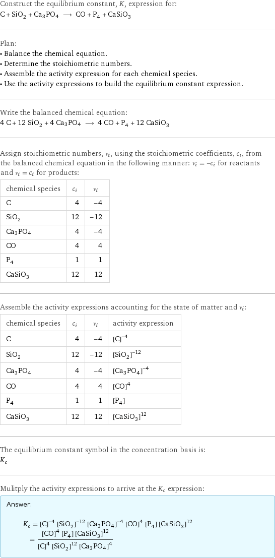 Construct the equilibrium constant, K, expression for: C + SiO_2 + Ca3PO4 ⟶ CO + P_4 + CaSiO_3 Plan: • Balance the chemical equation. • Determine the stoichiometric numbers. • Assemble the activity expression for each chemical species. • Use the activity expressions to build the equilibrium constant expression. Write the balanced chemical equation: 4 C + 12 SiO_2 + 4 Ca3PO4 ⟶ 4 CO + P_4 + 12 CaSiO_3 Assign stoichiometric numbers, ν_i, using the stoichiometric coefficients, c_i, from the balanced chemical equation in the following manner: ν_i = -c_i for reactants and ν_i = c_i for products: chemical species | c_i | ν_i C | 4 | -4 SiO_2 | 12 | -12 Ca3PO4 | 4 | -4 CO | 4 | 4 P_4 | 1 | 1 CaSiO_3 | 12 | 12 Assemble the activity expressions accounting for the state of matter and ν_i: chemical species | c_i | ν_i | activity expression C | 4 | -4 | ([C])^(-4) SiO_2 | 12 | -12 | ([SiO2])^(-12) Ca3PO4 | 4 | -4 | ([Ca3PO4])^(-4) CO | 4 | 4 | ([CO])^4 P_4 | 1 | 1 | [P4] CaSiO_3 | 12 | 12 | ([CaSiO3])^12 The equilibrium constant symbol in the concentration basis is: K_c Mulitply the activity expressions to arrive at the K_c expression: Answer: |   | K_c = ([C])^(-4) ([SiO2])^(-12) ([Ca3PO4])^(-4) ([CO])^4 [P4] ([CaSiO3])^12 = (([CO])^4 [P4] ([CaSiO3])^12)/(([C])^4 ([SiO2])^12 ([Ca3PO4])^4)